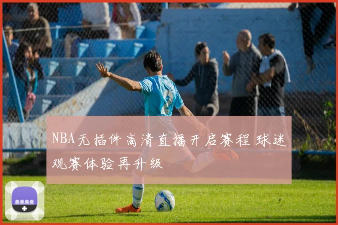 NBA无插件高清直播开启赛程 球迷观赛体验再升级