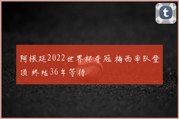 阿根廷2022世界杯夺冠 梅西率队登顶 终结36年等待