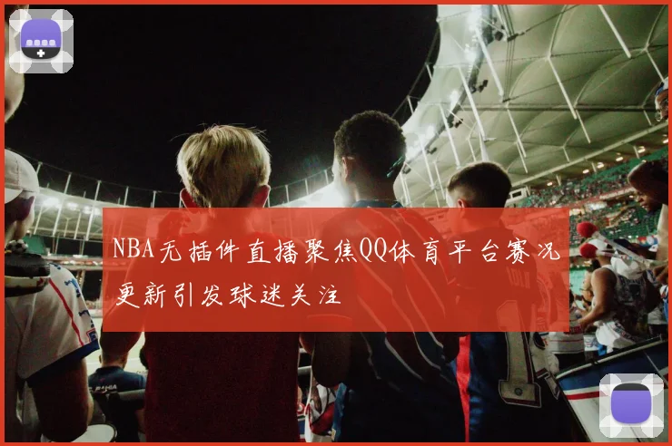 NBA无插件直播聚焦QQ体育平台赛况更新引发球迷关注