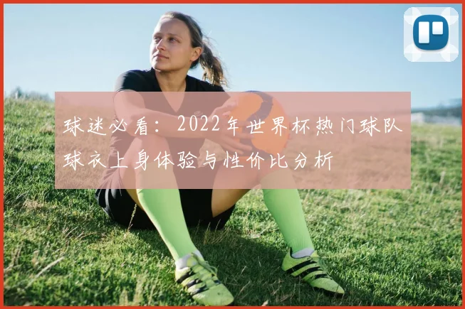 球迷必看：2022年世界杯热门球队球衣上身体验与性价比分析