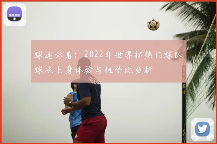 球迷必看:2022年世界杯热门球队球衣上身体验与性价比分析