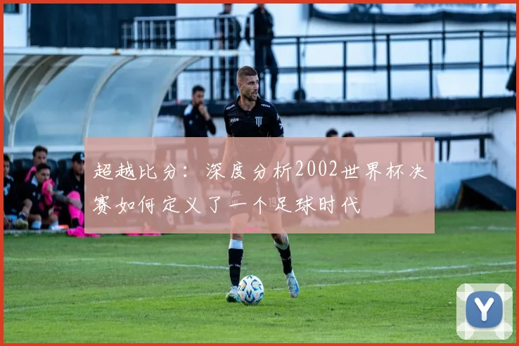 超越比分：深度分析2002世界杯决赛如何定义了一个足球时代