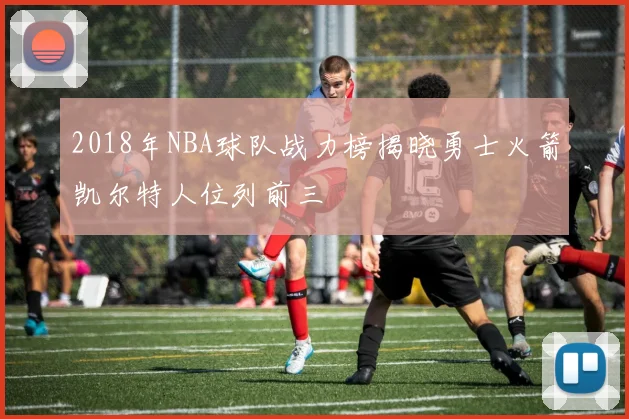 2018年NBA球队战力榜揭晓勇士火箭凯尔特人位列前三
