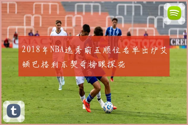 2018年NBA选秀前五顺位名单出炉艾顿巴格利东契奇榜眼探花