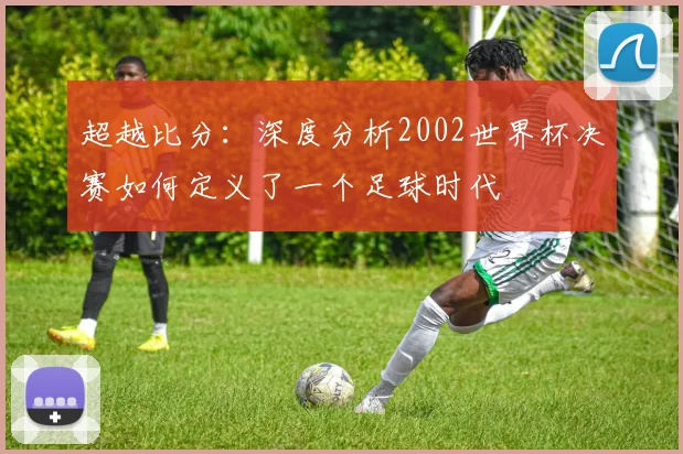 超越比分：深度分析2002世界杯决赛如何定义了一个足球时代