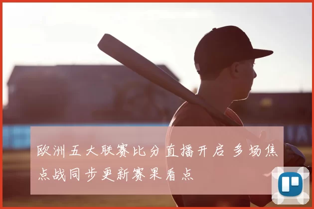 欧洲五大联赛比分直播开启 多场焦点战同步更新赛果看点
