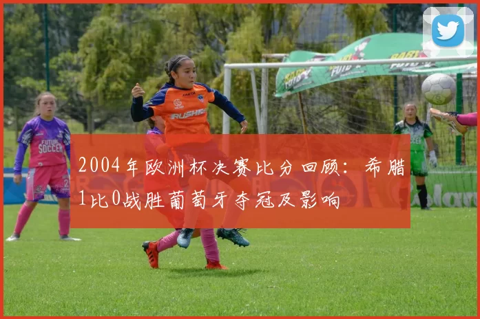 2004年欧洲杯决赛比分回顾：希腊1比0战胜葡萄牙夺冠及影响