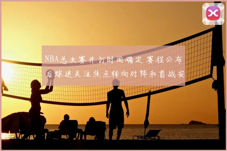 NBA总决赛开打时间确定 赛程公布后球迷关注焦点转向对阵和首战安排