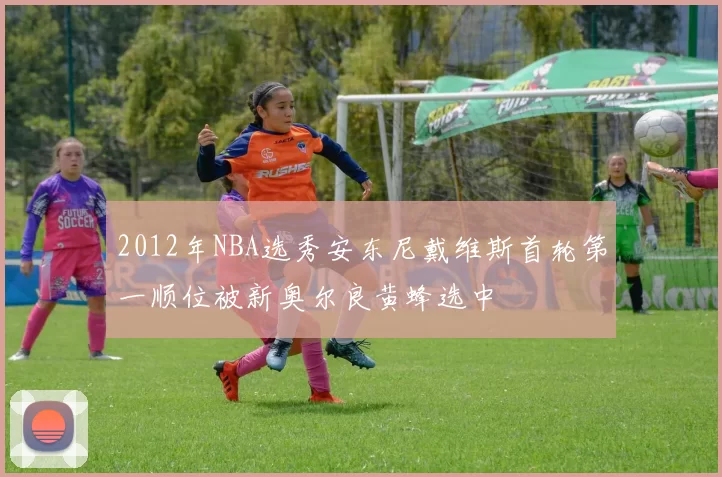 2012年NBA选秀安东尼戴维斯首轮第一顺位被新奥尔良黄蜂选中