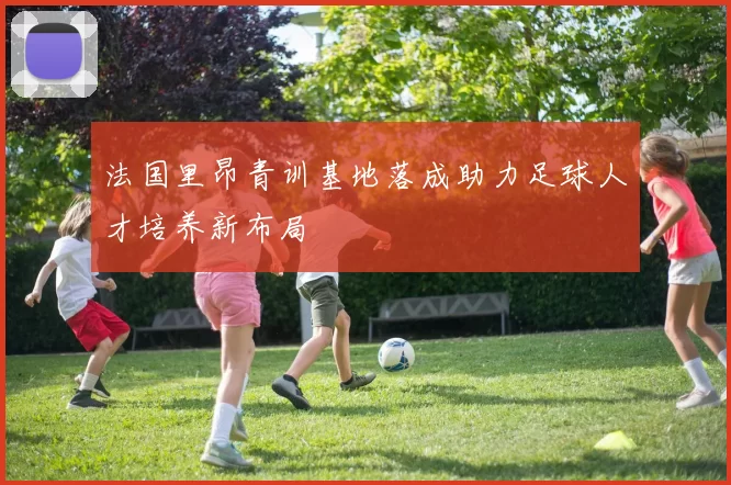 法国里昂青训基地落成助力足球人才培养新布局
