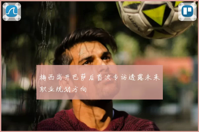 梅西离开巴萨后首次专访透露未来职业规划方向