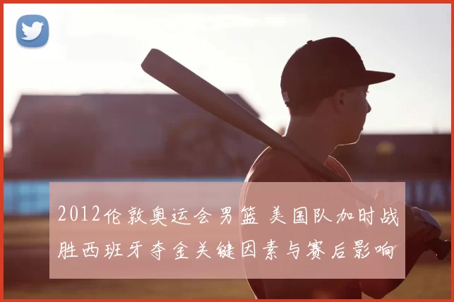 2012伦敦奥运会男篮 美国队加时战胜西班牙夺金关键因素与赛后影响