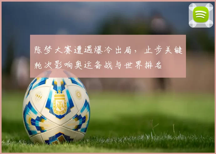 陈梦大赛遭遇爆冷出局，止步关键轮次影响奥运备战与世界排名