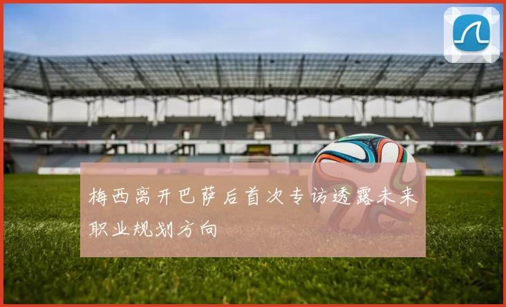 梅西离开巴萨后首次专访透露未来职业规划方向