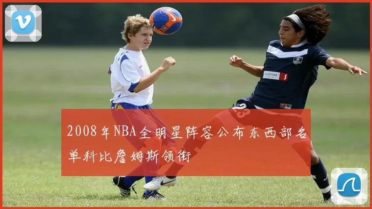 2008年NBA全明星阵容公布东西部名单科比詹姆斯领衔