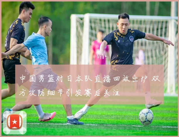 中国男篮对日本队直播回放出炉 双方攻防细节引发赛后关注