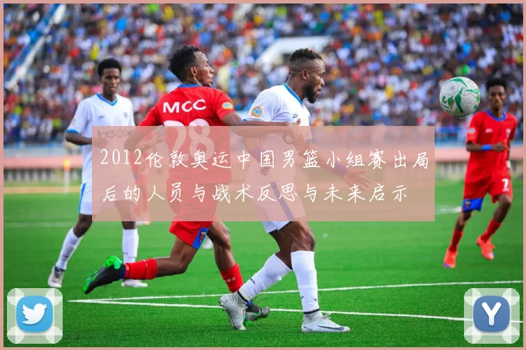 2012伦敦奥运中国男篮小组赛出局后的人员与战术反思与未来启示