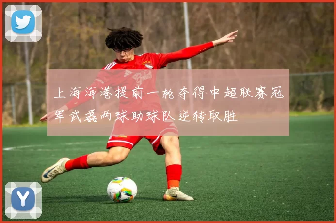 上海海港提前一轮夺得中超联赛冠军武磊两球助球队逆转取胜