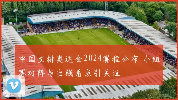 中国女排奥运会2024赛程公布 小组赛对阵与出线看点引关注