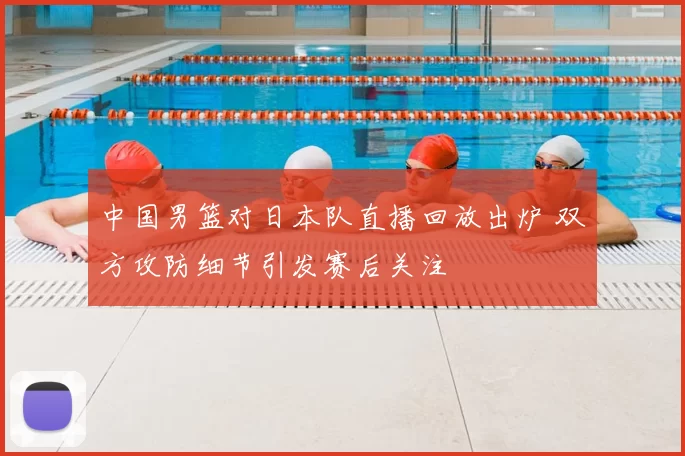 中国男篮对日本队直播回放出炉 双方攻防细节引发赛后关注
