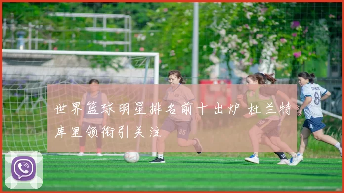 世界篮球明星排名前十出炉 杜兰特库里领衔引关注