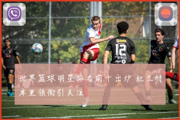 世界篮球明星排名前十出炉 杜兰特库里领衔引关注