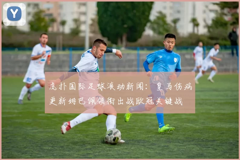 虎扑国际足球滚动新闻：皇马伤病更新姆巴佩领衔出战欧冠关键战