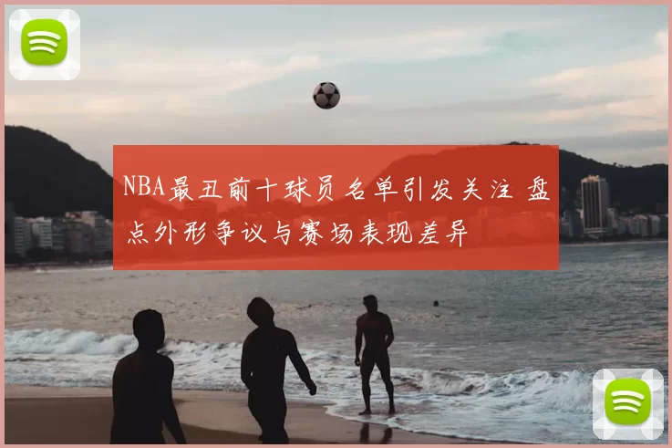 NBA最丑前十球员名单引发关注 盘点外形争议与赛场表现差异