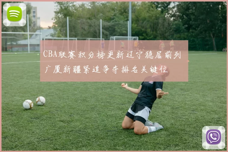 CBA联赛积分榜更新辽宁稳居前列 广厦新疆紧追争夺排名关键位