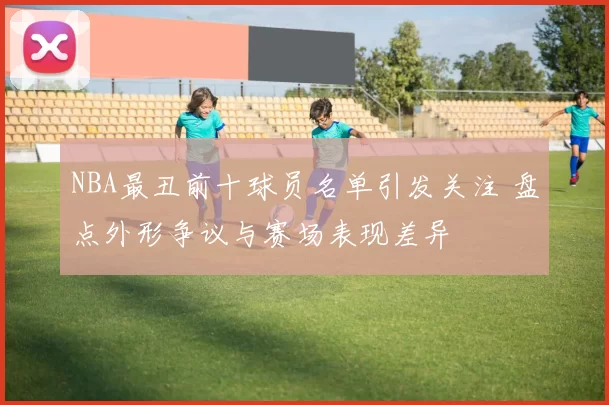 NBA最丑前十球员名单引发关注 盘点外形争议与赛场表现差异