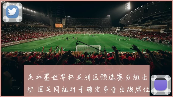 美加墨世界杯亚洲区预选赛分组出炉 国足同组对手确定争夺出线席位