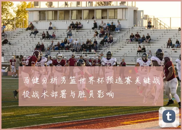 马健分析男篮世界杯预选赛关键战役战术部署与胜负影响