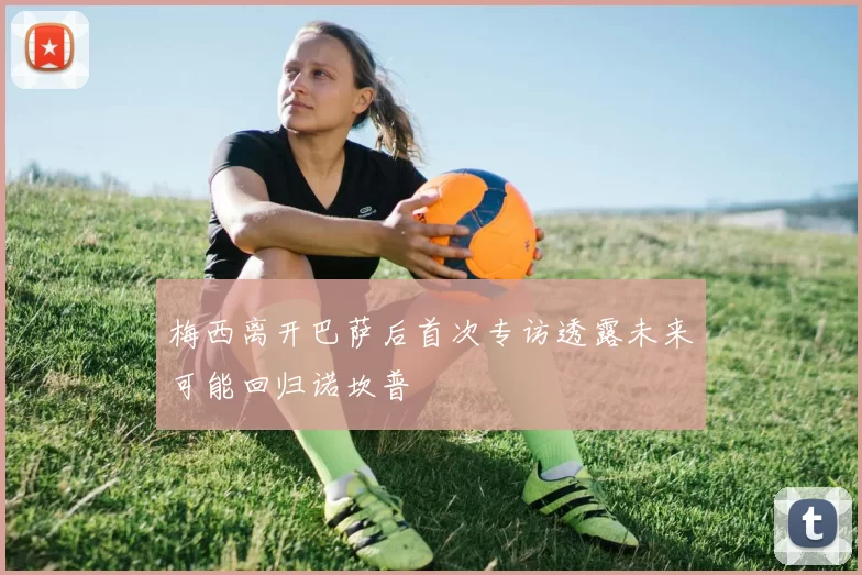 梅西离开巴萨后首次专访透露未来可能回归诺坎普