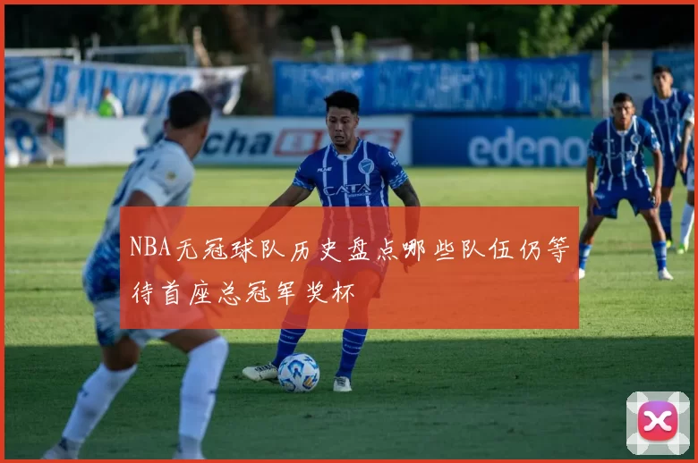 NBA无冠球队历史盘点哪些队伍仍等待首座总冠军奖杯