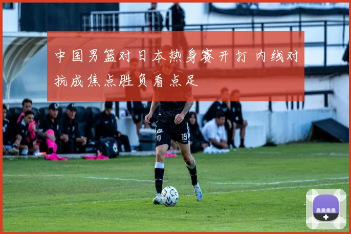 中国男篮对日本热身赛开打 内线对抗成焦点胜负看点足