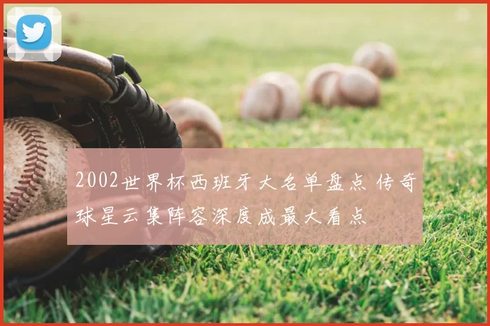 2002世界杯西班牙大名单盘点 传奇球星云集阵容深度成最大看点