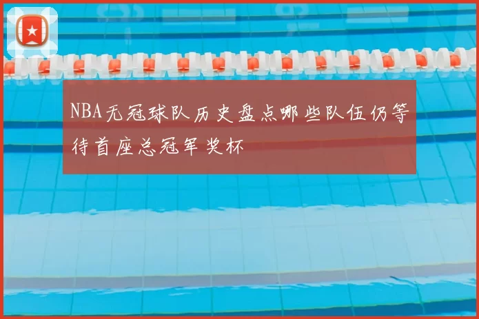 NBA无冠球队历史盘点哪些队伍仍等待首座总冠军奖杯