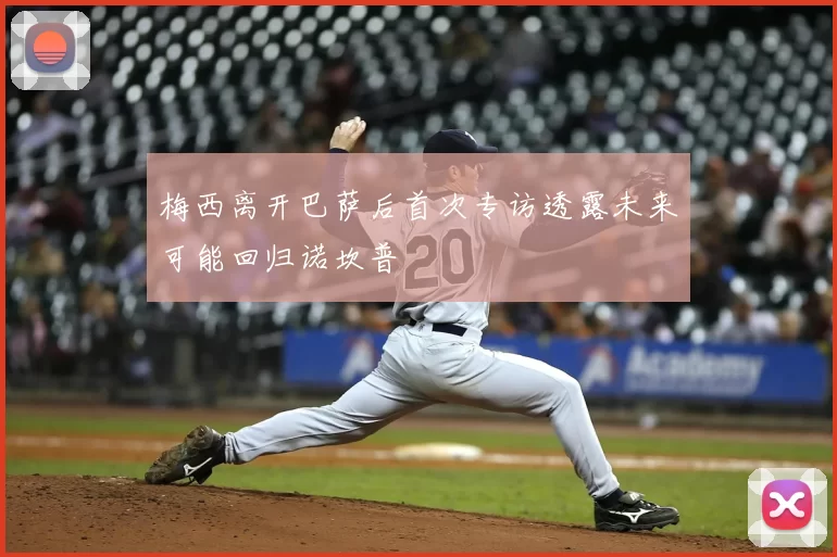 梅西离开巴萨后首次专访透露未来可能回归诺坎普