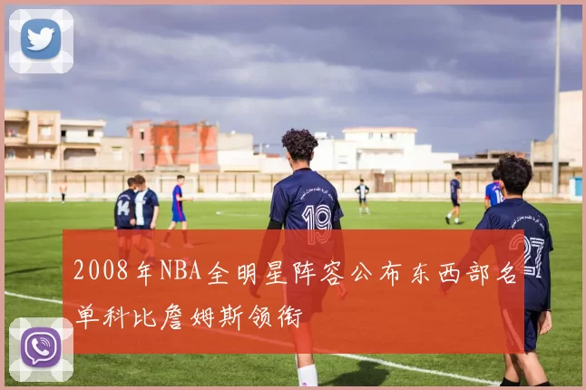 2008年NBA全明星阵容公布东西部名单科比詹姆斯领衔