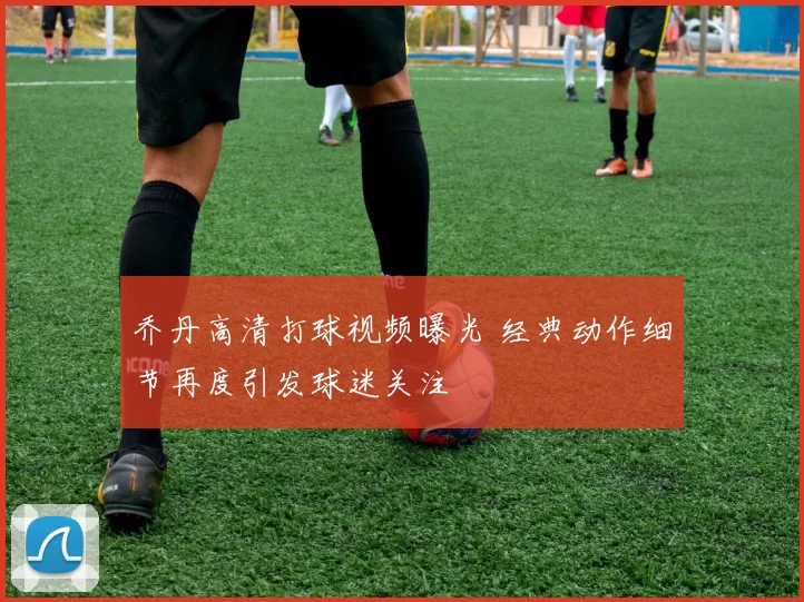 乔丹高清打球视频曝光 经典动作细节再度引发球迷关注