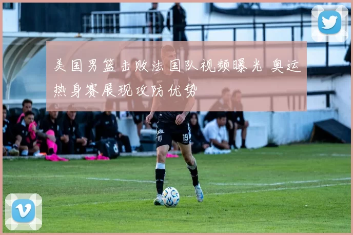 美国男篮击败法国队视频曝光 奥运热身赛展现攻防优势