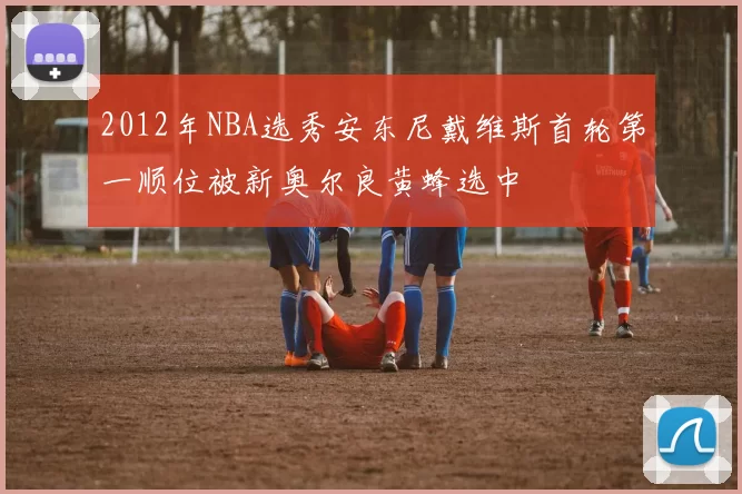 2012年NBA选秀安东尼戴维斯首轮第一顺位被新奥尔良黄蜂选中