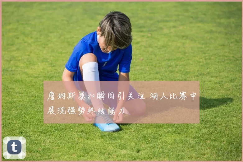 詹姆斯暴扣瞬间引关注 湖人比赛中展现强势终结能力