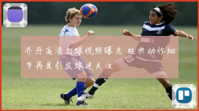 乔丹高清打球视频曝光 经典动作细节再度引发球迷关注