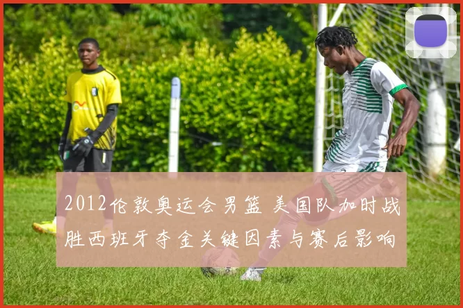 2012伦敦奥运会男篮 美国队加时战胜西班牙夺金关键因素与赛后影响