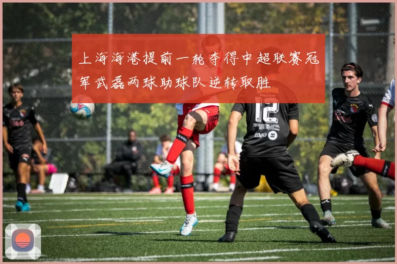 上海海港提前一轮夺得中超联赛冠军武磊两球助球队逆转取胜