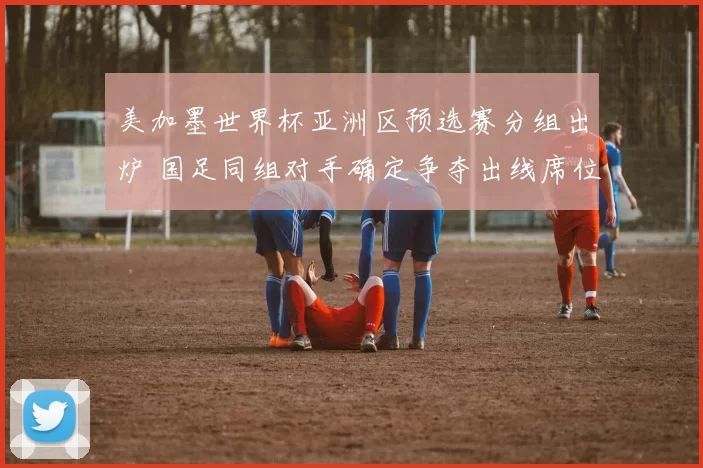 美加墨世界杯亚洲区预选赛分组出炉 国足同组对手确定争夺出线席位