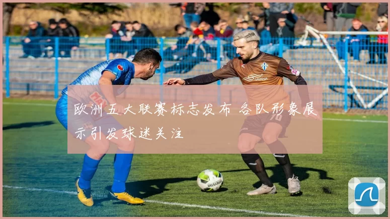 欧洲五大联赛标志发布 各队形象展示引发球迷关注