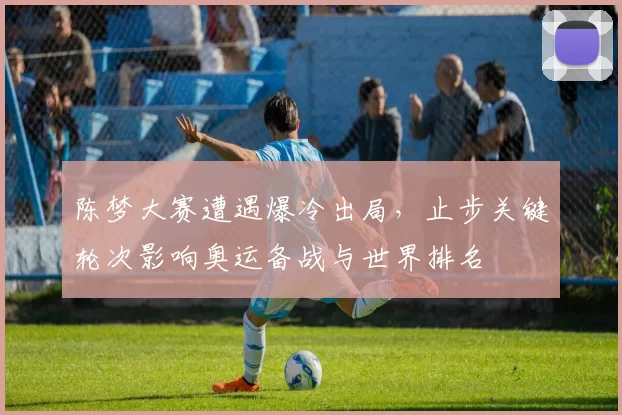 陈梦大赛遭遇爆冷出局,止步关键轮次影响奥运备战与世界排名