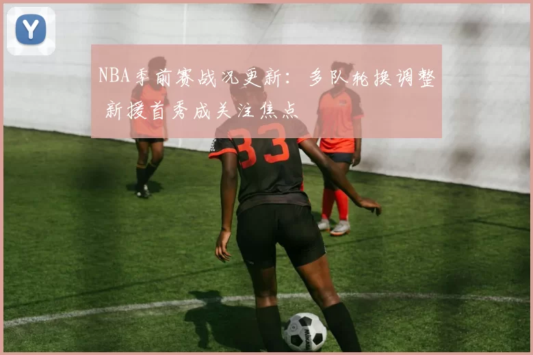 NBA季前赛战况更新：多队轮换调整 新援首秀成关注焦点